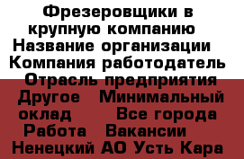 Фрезеровщики в крупную компанию › Название организации ­ Компания-работодатель › Отрасль предприятия ­ Другое › Минимальный оклад ­ 1 - Все города Работа » Вакансии   . Ненецкий АО,Усть-Кара п.